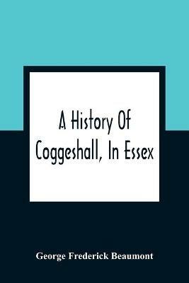 Ibs A History Of Coggeshall In Essex: With An Account Of Its Church Abbey Manors Ancient Houses &C. And Biographical Sketches Of Its Most Distinguished Men And Ancient Families Including The Family Of Coggeshall From 1149 To The