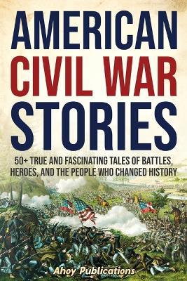 Ibs American Civil War Stories: 50+ True and Fascinating Tales of Battles Heroes and the People Who Changed History