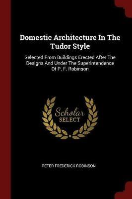 Ibs Domestic Architecture in the Tudor Style: Selected from Buildings Erected After the Designs and Under the Superintendence of P. F. Robinson
