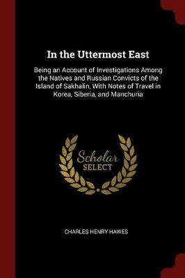 Ibs In the Uttermost East: Being an Account of Investigations Among the Natives and Russian Convicts of the Island of Sakhalin with Notes of Travel in Korea Siberia and Manchuria