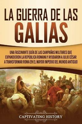Ibs La Guerra de las Galias: Una Fascinante Guia de las Campanas Militares que Expandieron la Republica Romana y Ayudaron a Julio Cesar a Transformar Roma en el Mayor Imperio del Mundo Antiguo