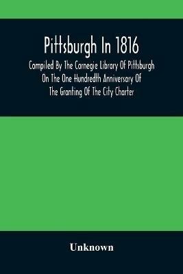 Ibs Pittsburgh In 1816; Compiled By The Carnegie Library Of Pittsburgh On The One Hundredth Anniversary Of The Granting Of The City Charter