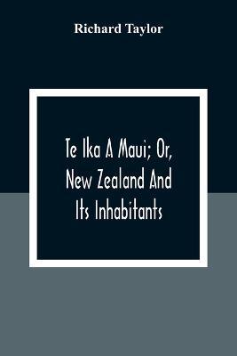 Ibs Te Ika A Maui; Or New Zealand And Its Inhabitants; Illustrating The Origin Manners Customs Mythology Religion Rites Songs Proverbs Fables And Language Of The Maori And Polynesian Races In General;Together With The Geology Na