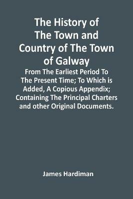 Ibs The History Of The Town And Country Of The Town Of Galway: From The Earliest Period To The Present Time; To Which Is Added A Copious Appendix; Containing The Principal Charters And Other Original Documents
