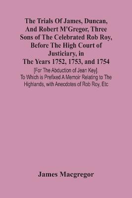 Ibs The Trials Of James Duncan And Robert M'Gregor Three Sons Of The Celebrated Rob Roy Before The High Court Of Justiciary In The Years 1752 1753 And 1754 [For The Abduction Of Jean Key]. To Which Is Prefixed A Memoir Relating