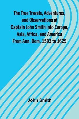 Ibs The True Travels Adventures and Observations of Captain John Smith into Europe Asia Africa and America From Ann. Dom. 1593 to 1629